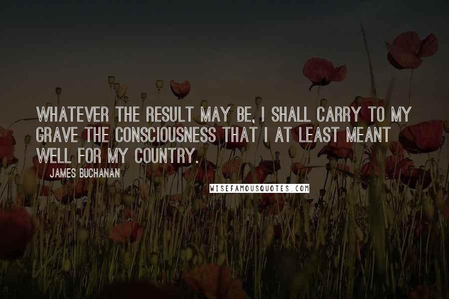 James Buchanan Quotes: Whatever the result may be, I shall carry to my grave the consciousness that I at least meant well for my country.