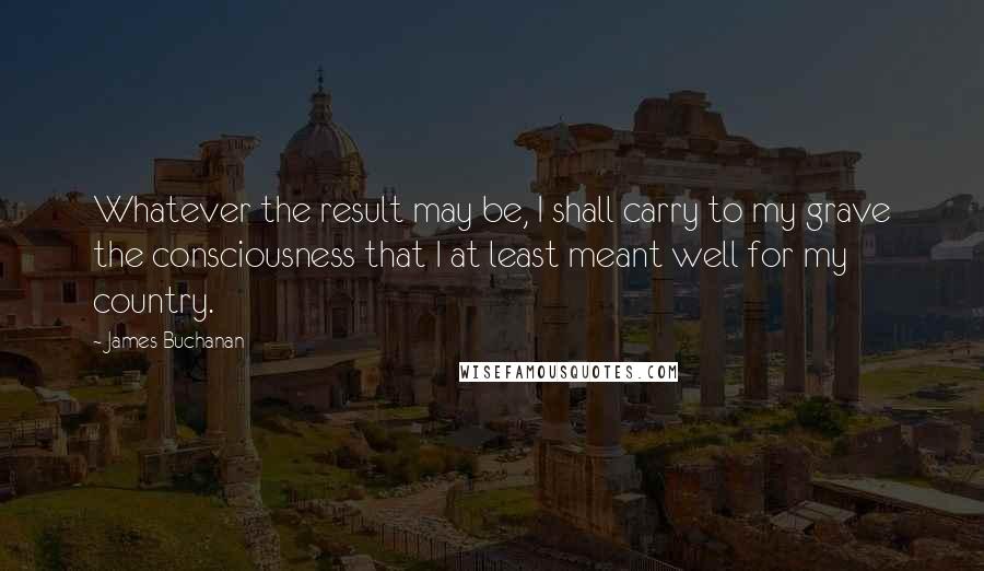 James Buchanan Quotes: Whatever the result may be, I shall carry to my grave the consciousness that I at least meant well for my country.