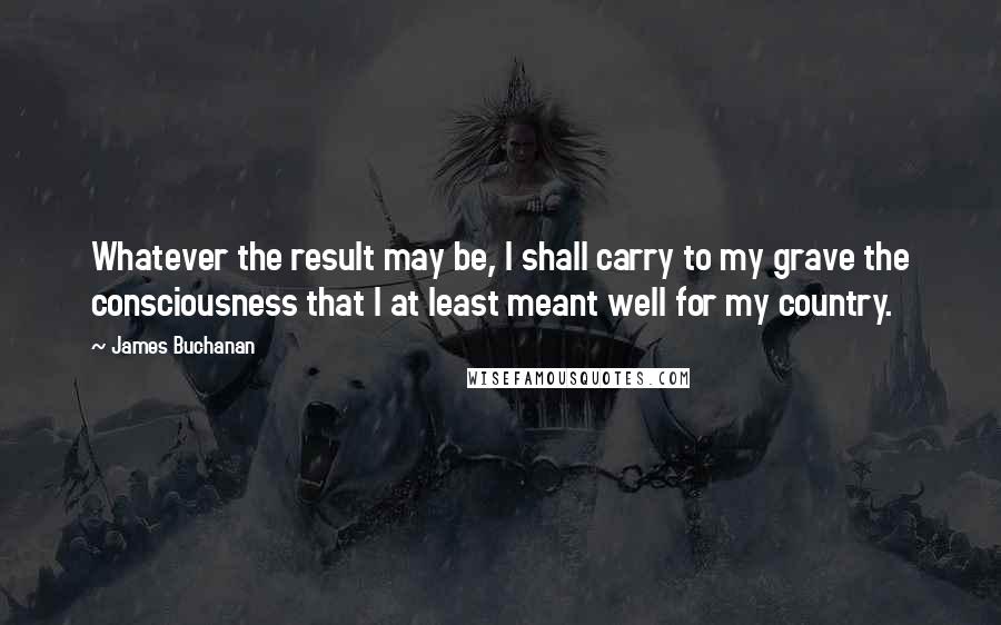 James Buchanan Quotes: Whatever the result may be, I shall carry to my grave the consciousness that I at least meant well for my country.