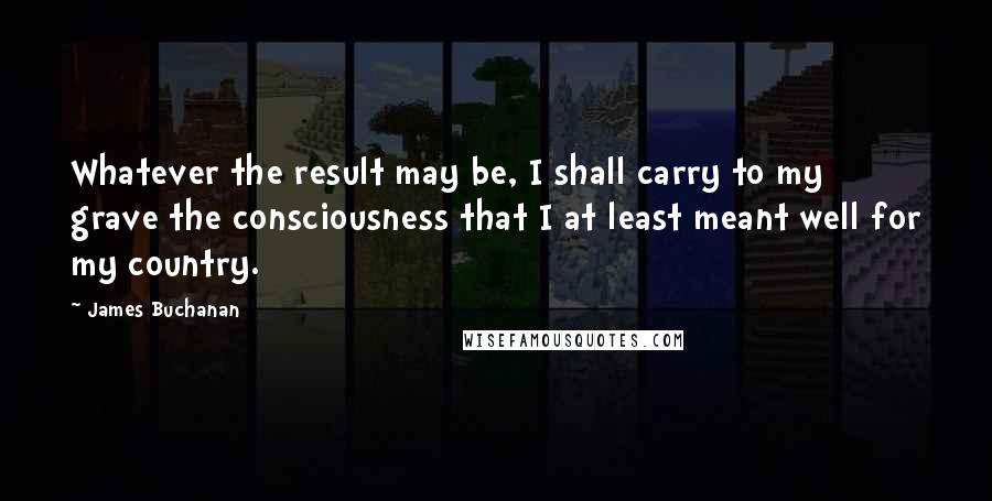 James Buchanan Quotes: Whatever the result may be, I shall carry to my grave the consciousness that I at least meant well for my country.