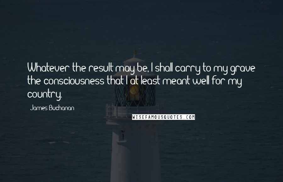 James Buchanan Quotes: Whatever the result may be, I shall carry to my grave the consciousness that I at least meant well for my country.