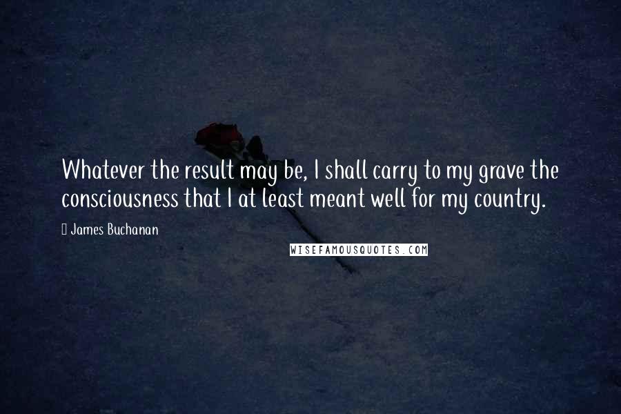 James Buchanan Quotes: Whatever the result may be, I shall carry to my grave the consciousness that I at least meant well for my country.