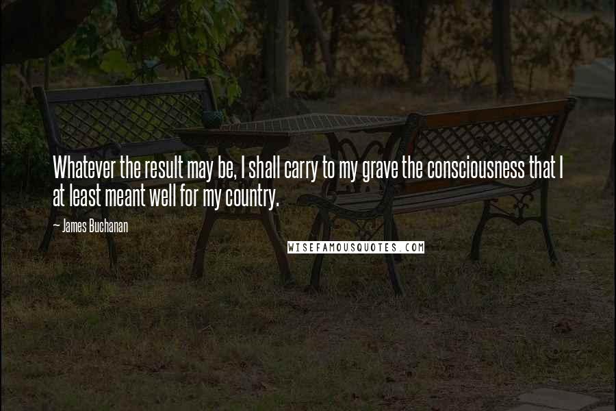 James Buchanan Quotes: Whatever the result may be, I shall carry to my grave the consciousness that I at least meant well for my country.