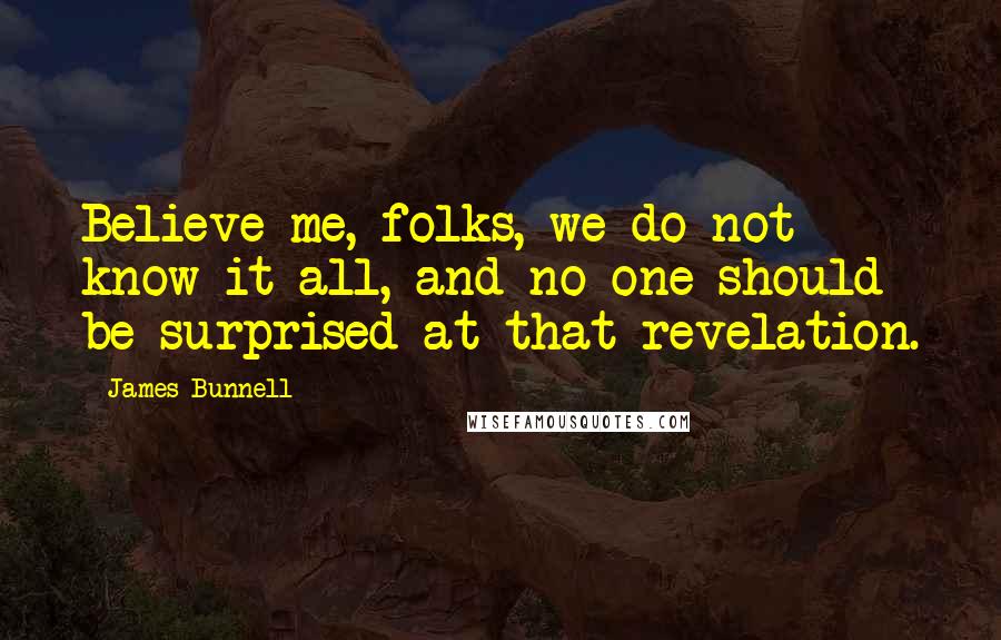 James Bunnell Quotes: Believe me, folks, we do not know it all, and no one should be surprised at that revelation.