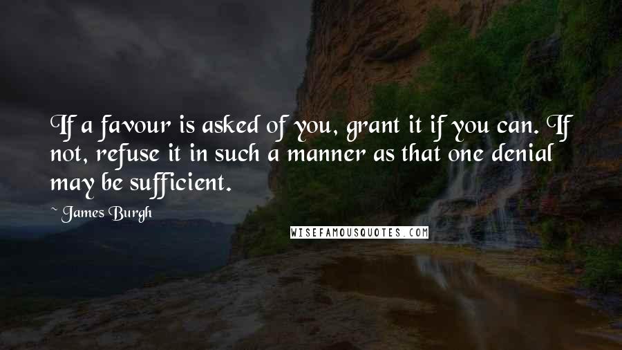 James Burgh Quotes: If a favour is asked of you, grant it if you can. If not, refuse it in such a manner as that one denial may be sufficient.