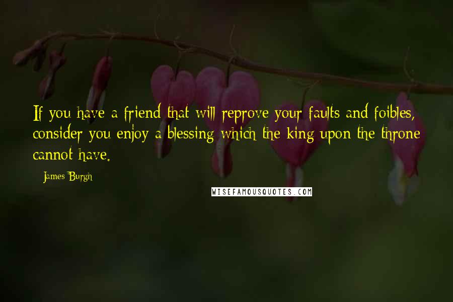 James Burgh Quotes: If you have a friend that will reprove your faults and foibles, consider you enjoy a blessing which the king upon the throne cannot have.