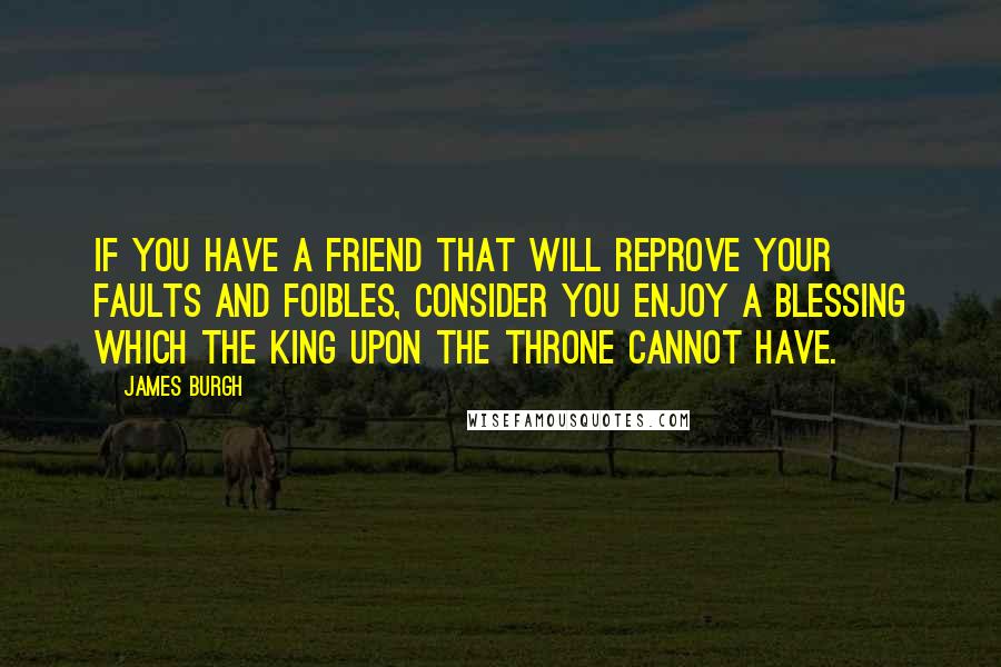 James Burgh Quotes: If you have a friend that will reprove your faults and foibles, consider you enjoy a blessing which the king upon the throne cannot have.