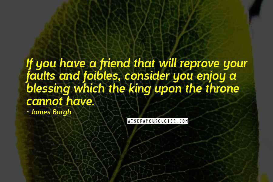 James Burgh Quotes: If you have a friend that will reprove your faults and foibles, consider you enjoy a blessing which the king upon the throne cannot have.
