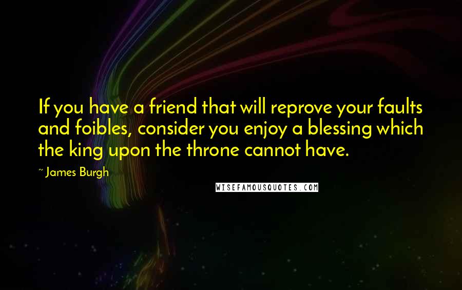 James Burgh Quotes: If you have a friend that will reprove your faults and foibles, consider you enjoy a blessing which the king upon the throne cannot have.