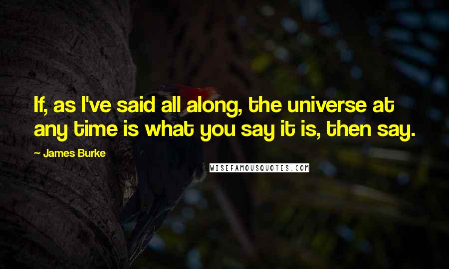 James Burke Quotes: If, as I've said all along, the universe at any time is what you say it is, then say.