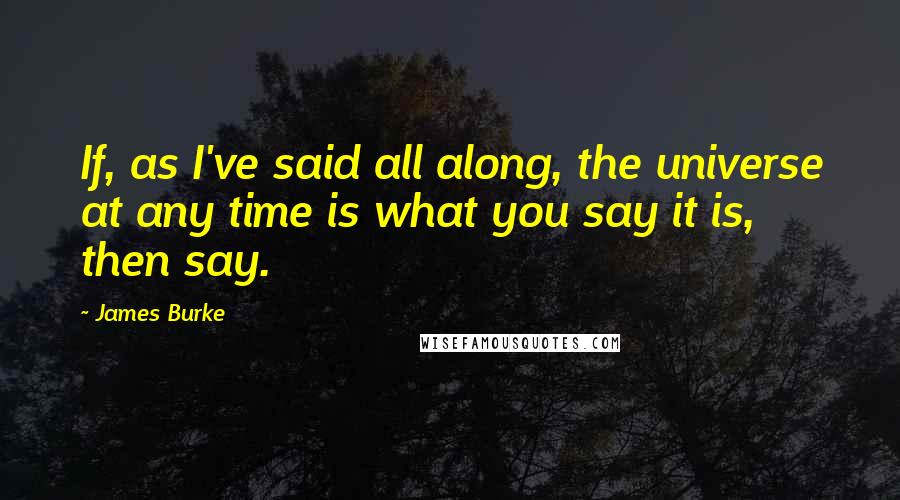 James Burke Quotes: If, as I've said all along, the universe at any time is what you say it is, then say.