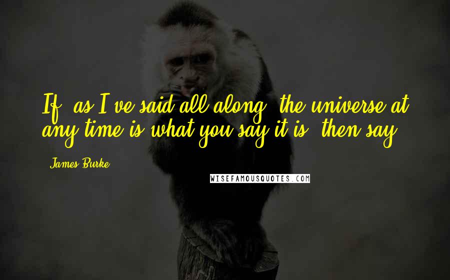 James Burke Quotes: If, as I've said all along, the universe at any time is what you say it is, then say.