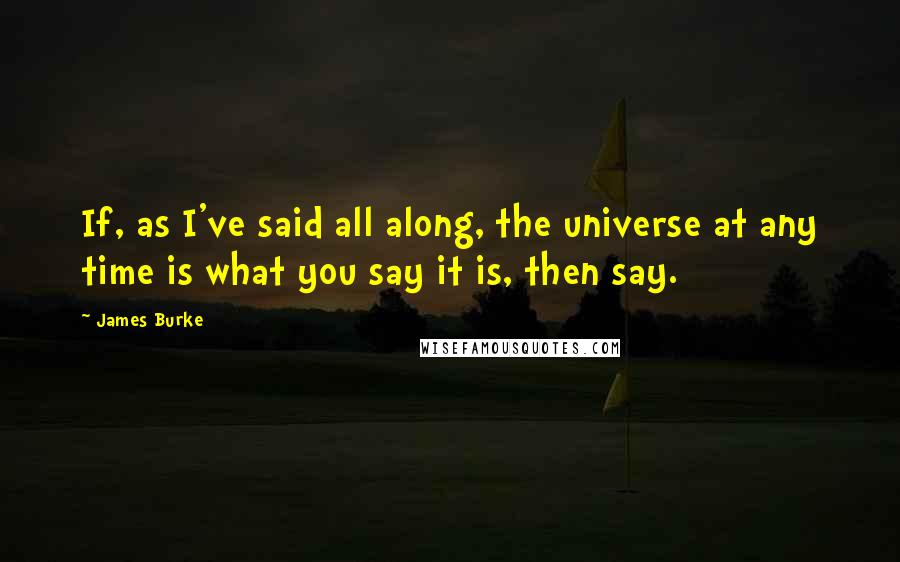 James Burke Quotes: If, as I've said all along, the universe at any time is what you say it is, then say.