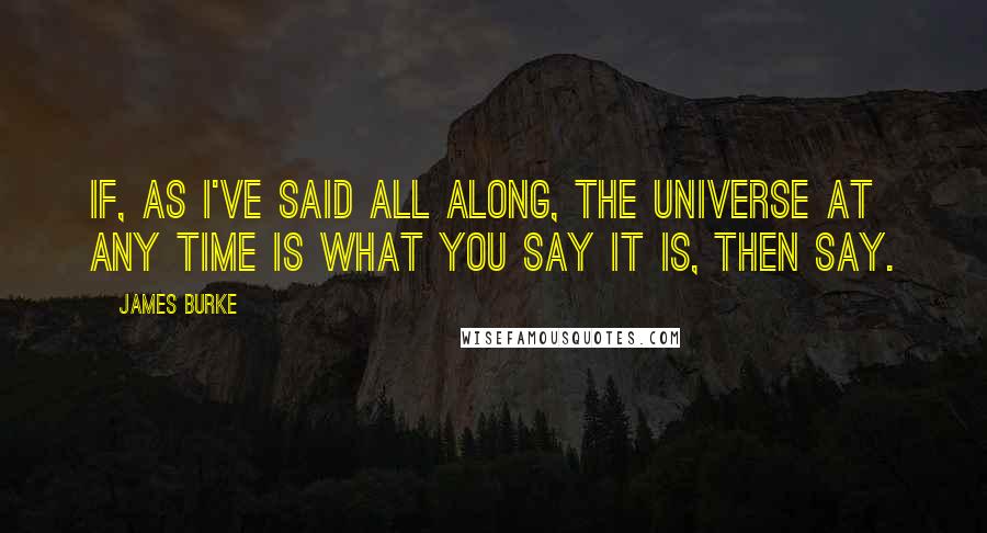 James Burke Quotes: If, as I've said all along, the universe at any time is what you say it is, then say.