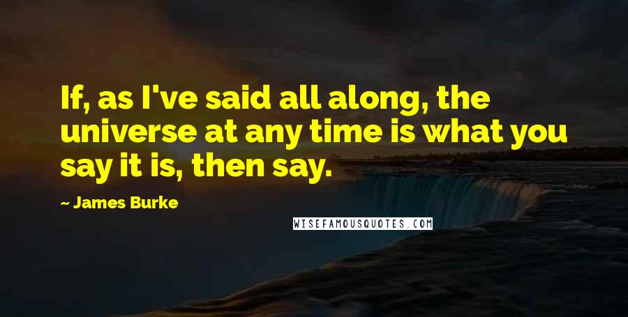 James Burke Quotes: If, as I've said all along, the universe at any time is what you say it is, then say.