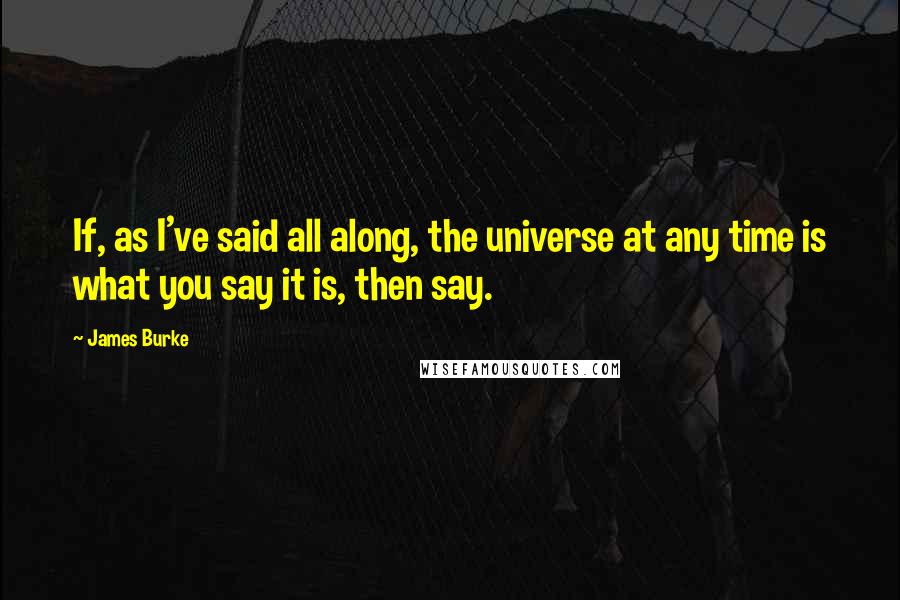 James Burke Quotes: If, as I've said all along, the universe at any time is what you say it is, then say.