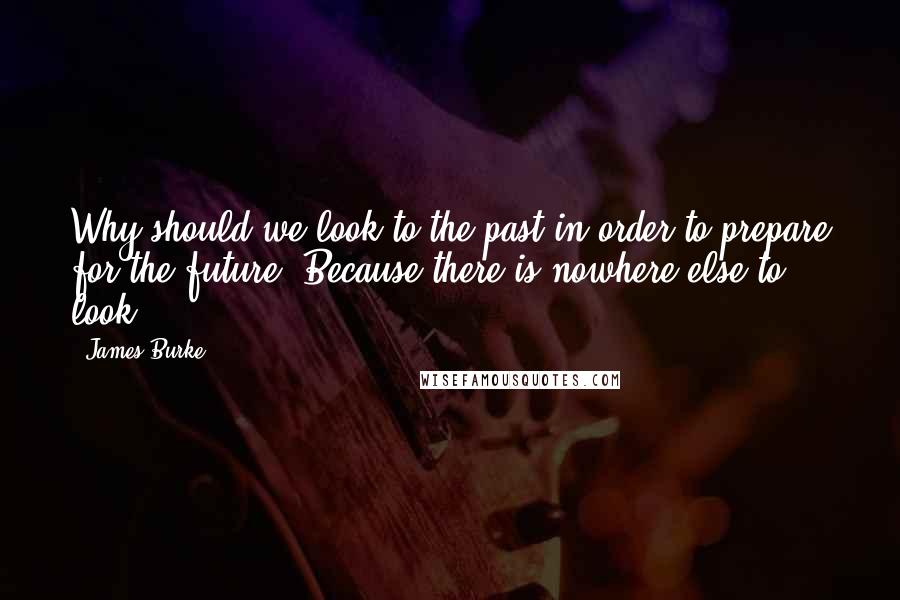 James Burke Quotes: Why should we look to the past in order to prepare for the future? Because there is nowhere else to look.