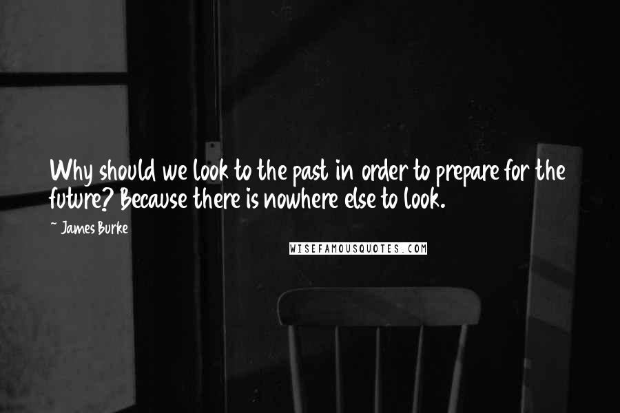 James Burke Quotes: Why should we look to the past in order to prepare for the future? Because there is nowhere else to look.