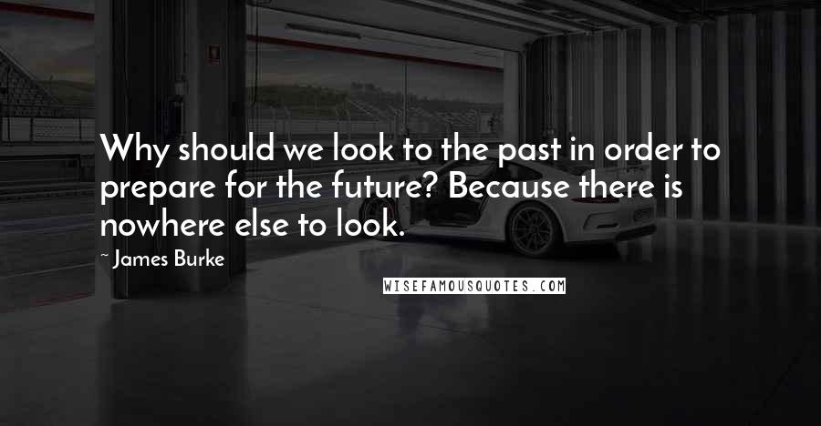 James Burke Quotes: Why should we look to the past in order to prepare for the future? Because there is nowhere else to look.