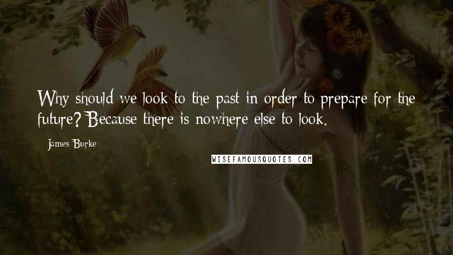 James Burke Quotes: Why should we look to the past in order to prepare for the future? Because there is nowhere else to look.