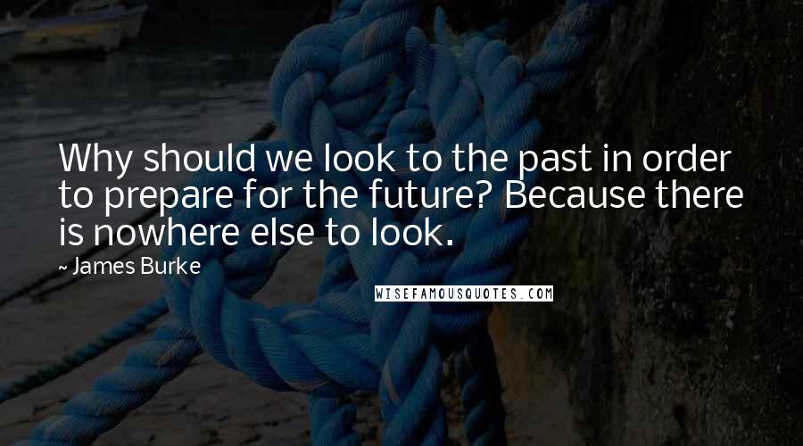 James Burke Quotes: Why should we look to the past in order to prepare for the future? Because there is nowhere else to look.