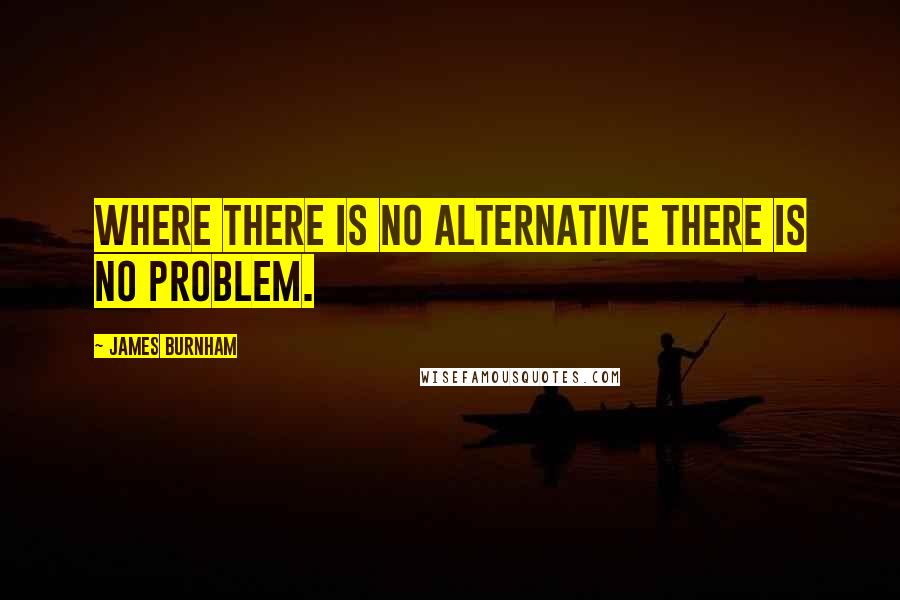 James Burnham Quotes: Where there is no alternative there is no problem.