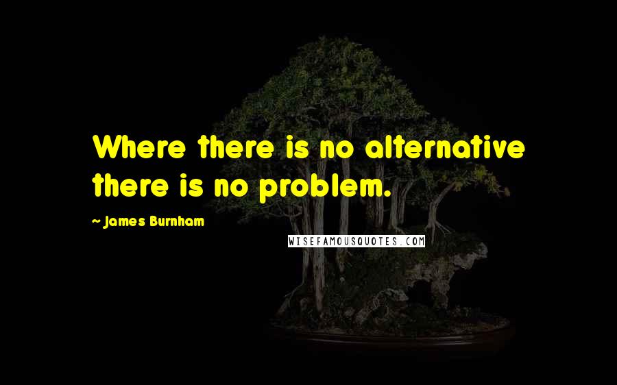 James Burnham Quotes: Where there is no alternative there is no problem.