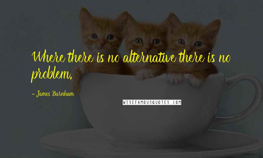 James Burnham Quotes: Where there is no alternative there is no problem.