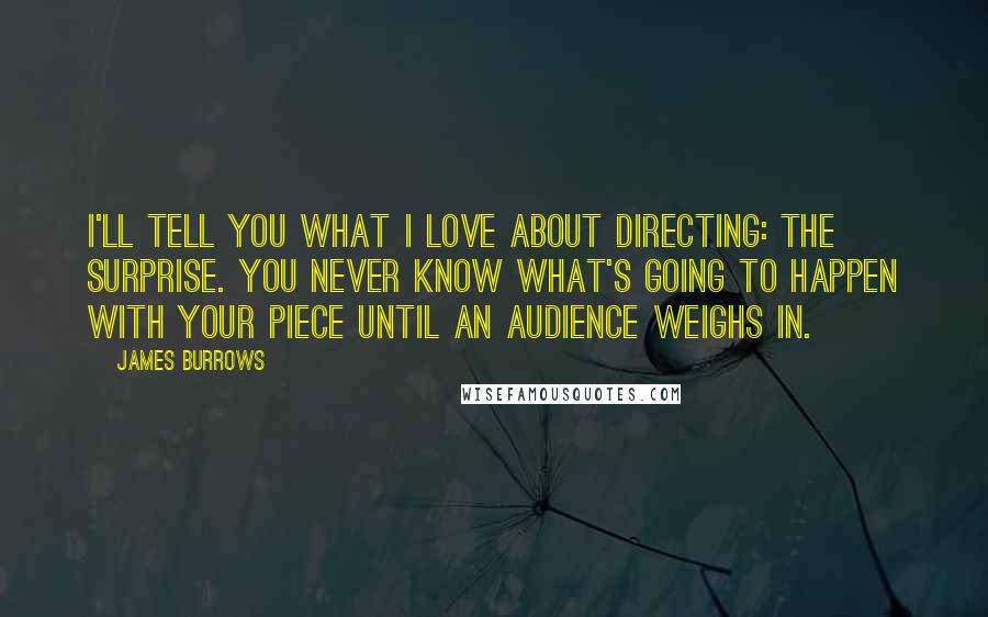 James Burrows Quotes: I'll tell you what I love about directing: the surprise. You never know what's going to happen with your piece until an audience weighs in.