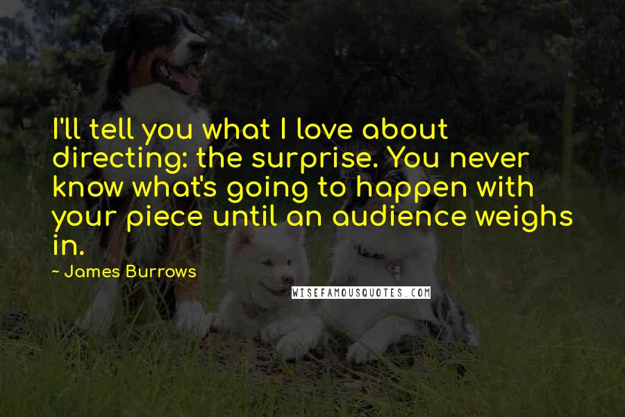 James Burrows Quotes: I'll tell you what I love about directing: the surprise. You never know what's going to happen with your piece until an audience weighs in.