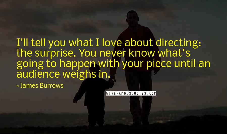 James Burrows Quotes: I'll tell you what I love about directing: the surprise. You never know what's going to happen with your piece until an audience weighs in.