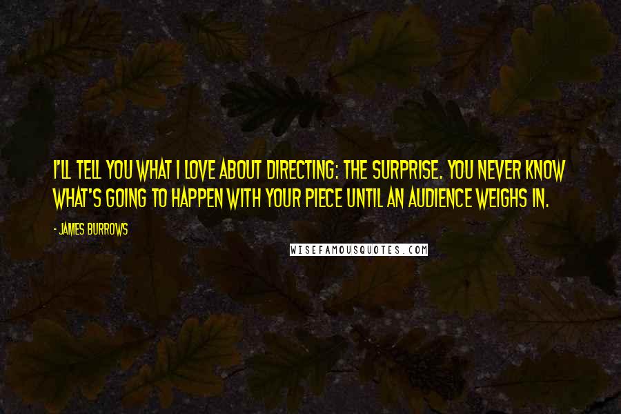 James Burrows Quotes: I'll tell you what I love about directing: the surprise. You never know what's going to happen with your piece until an audience weighs in.