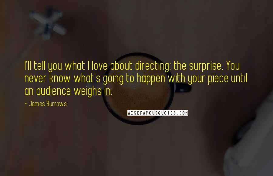 James Burrows Quotes: I'll tell you what I love about directing: the surprise. You never know what's going to happen with your piece until an audience weighs in.