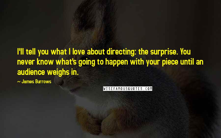 James Burrows Quotes: I'll tell you what I love about directing: the surprise. You never know what's going to happen with your piece until an audience weighs in.