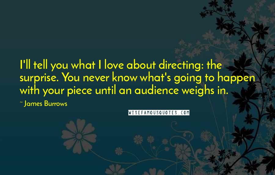 James Burrows Quotes: I'll tell you what I love about directing: the surprise. You never know what's going to happen with your piece until an audience weighs in.