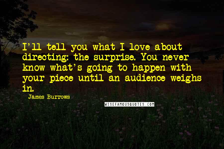 James Burrows Quotes: I'll tell you what I love about directing: the surprise. You never know what's going to happen with your piece until an audience weighs in.