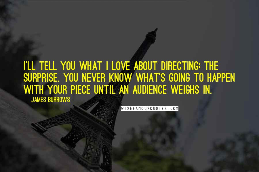 James Burrows Quotes: I'll tell you what I love about directing: the surprise. You never know what's going to happen with your piece until an audience weighs in.