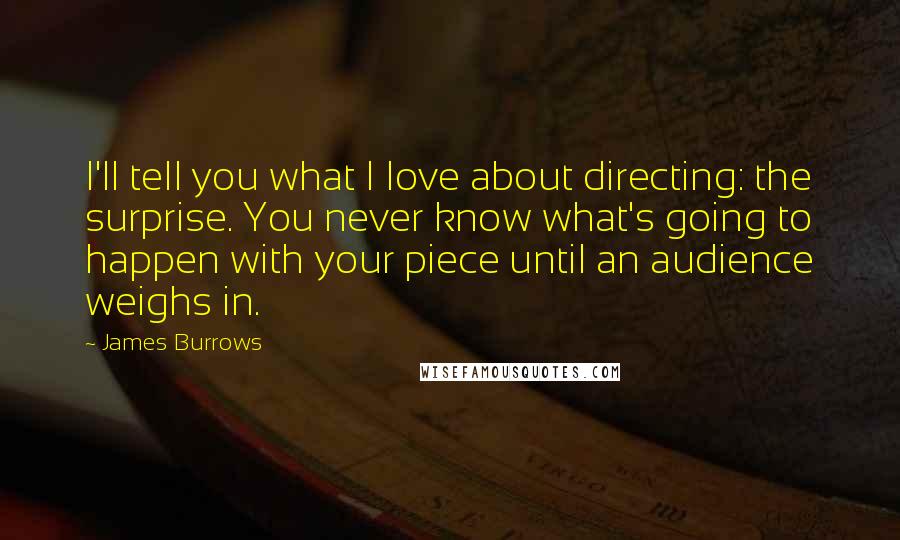 James Burrows Quotes: I'll tell you what I love about directing: the surprise. You never know what's going to happen with your piece until an audience weighs in.