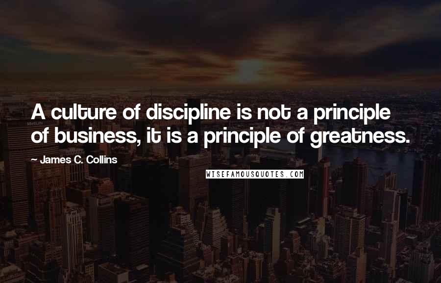 James C. Collins Quotes: A culture of discipline is not a principle of business, it is a principle of greatness.