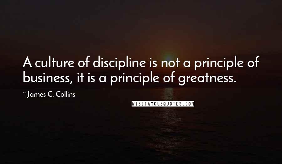 James C. Collins Quotes: A culture of discipline is not a principle of business, it is a principle of greatness.