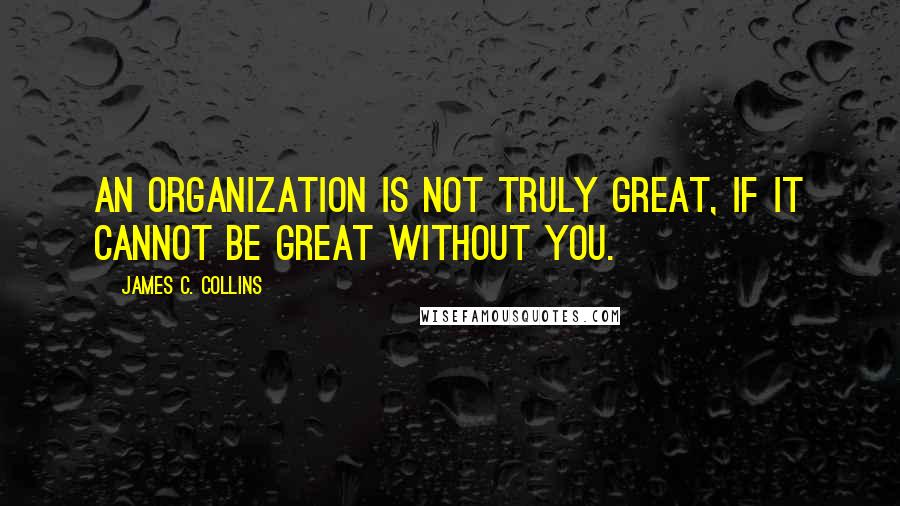 James C. Collins Quotes: An organization is not truly great, if it cannot be great without you.