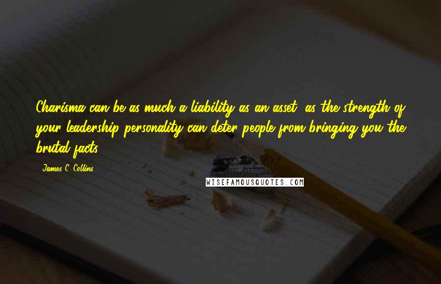 James C. Collins Quotes: Charisma can be as much a liability as an asset, as the strength of your leadership personality can deter people from bringing you the brutal facts.