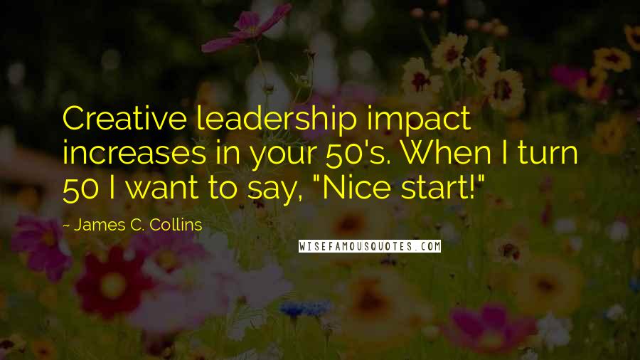 James C. Collins Quotes: Creative leadership impact increases in your 50's. When I turn 50 I want to say, "Nice start!"