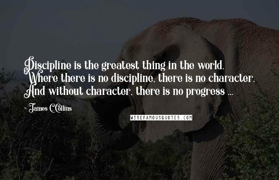 James C. Collins Quotes: Discipline is the greatest thing in the world. Where there is no discipline, there is no character. And without character, there is no progress ...