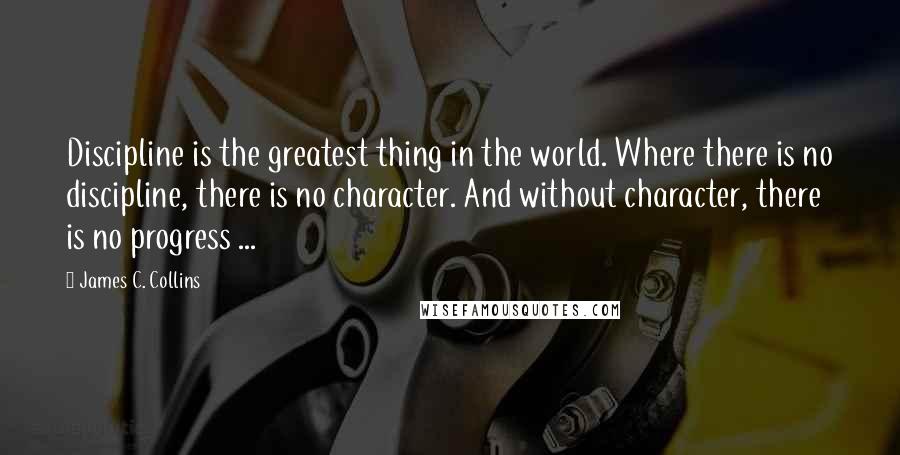 James C. Collins Quotes: Discipline is the greatest thing in the world. Where there is no discipline, there is no character. And without character, there is no progress ...