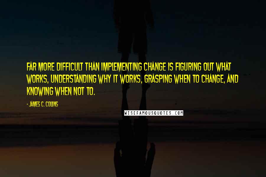 James C. Collins Quotes: Far more difficult than implementing change is figuring out what works, understanding why it works, grasping when to change, and knowing when not to.