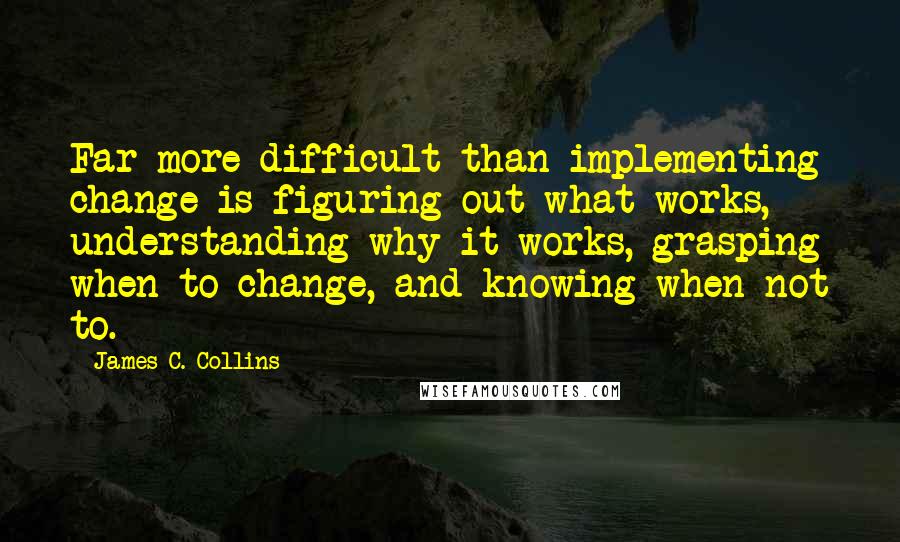 James C. Collins Quotes: Far more difficult than implementing change is figuring out what works, understanding why it works, grasping when to change, and knowing when not to.