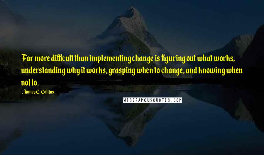 James C. Collins Quotes: Far more difficult than implementing change is figuring out what works, understanding why it works, grasping when to change, and knowing when not to.