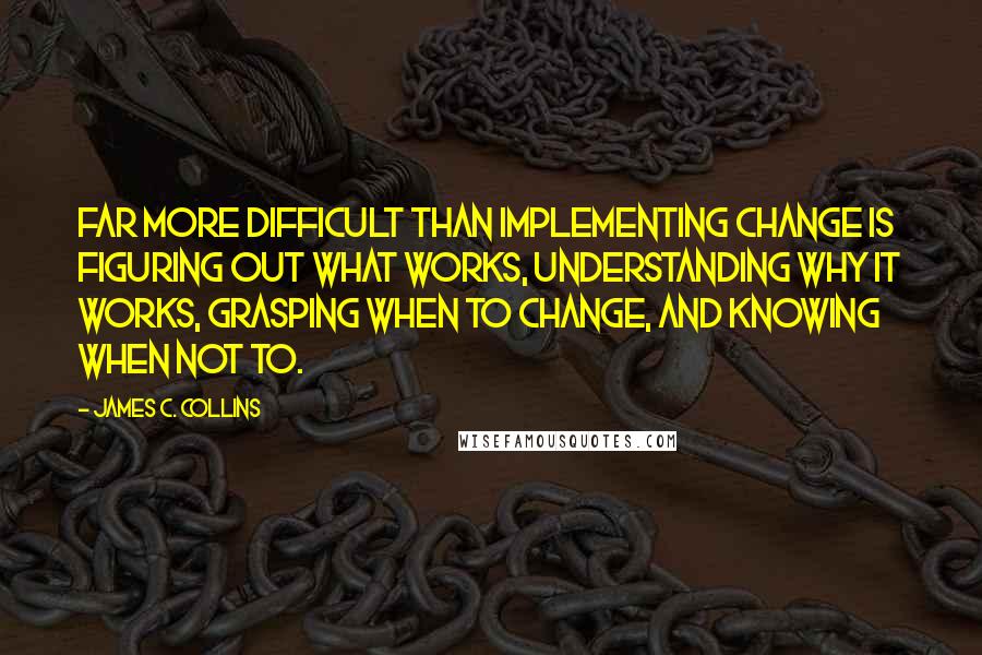 James C. Collins Quotes: Far more difficult than implementing change is figuring out what works, understanding why it works, grasping when to change, and knowing when not to.