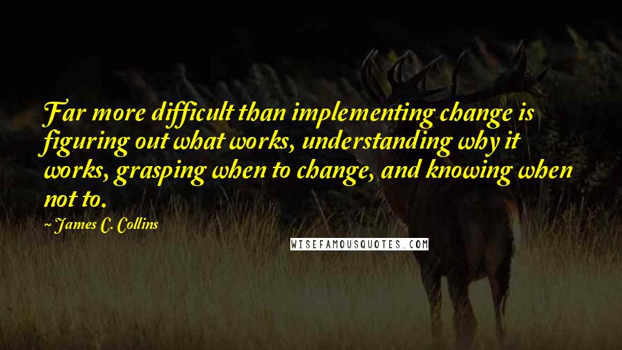 James C. Collins Quotes: Far more difficult than implementing change is figuring out what works, understanding why it works, grasping when to change, and knowing when not to.